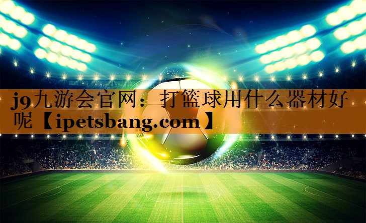 j9九游会官网：打篮球用什么器材好呢
