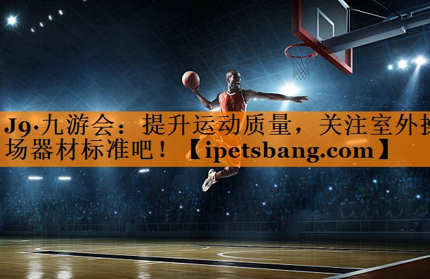 J9·九游会：提升运动质量，关注室外操场器材标准吧！
