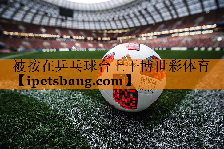 被按在乒乓球台上干博世彩体育