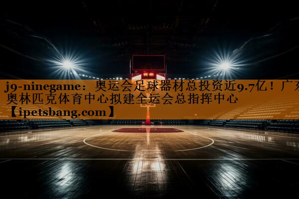 j9-ninegame：奥运会足球器材总投资近9.7亿！广东奥林匹克体育中心拟建全运会总指挥中心