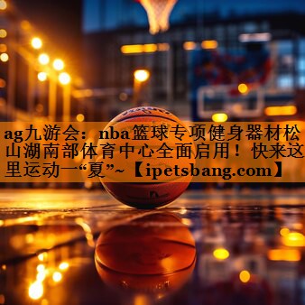 ag九游会：nba篮球专项健身器材松山湖南部体育中心全面启用！快来这里运动一“夏”~