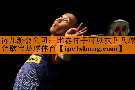 j9九游会公司：比赛时手可以扶乒乓球台欧宝足球体育