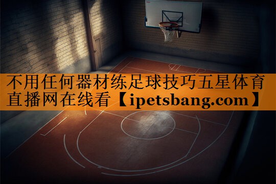 不用任何器材练足球技巧五星体育直播网在线看