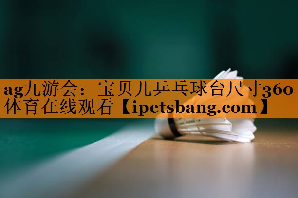 ag九游会：宝贝儿乒乓球台尺寸360体育在线观看