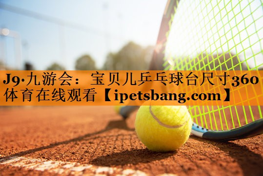 J9·九游会：宝贝儿乒乓球台尺寸360体育在线观看