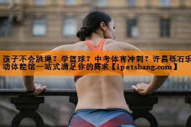 孩子不会跳绳？学篮球？中考体育冲刺？许昌砾石乐动体能馆一站式满足你的需求