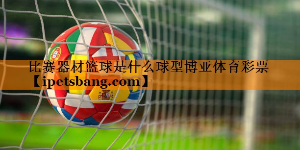 比赛器材篮球是什么球型博亚体育彩票
