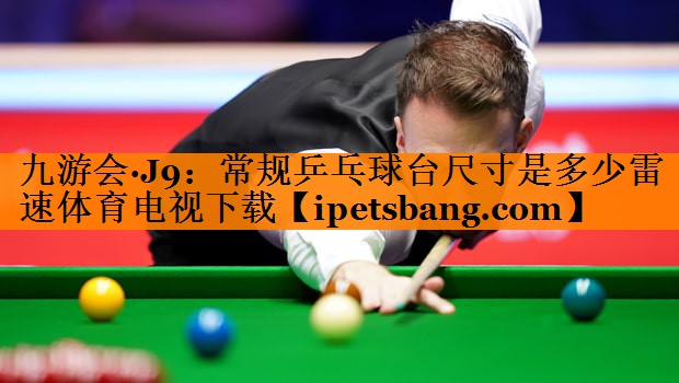 九游会·J9：常规乒乓球台尺寸是多少雷速体育电视下载