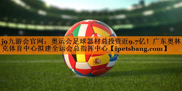 j9九游会官网：奥运会足球器材总投资近9.7亿！广东奥林匹克体育中心拟建全运会总指挥中心