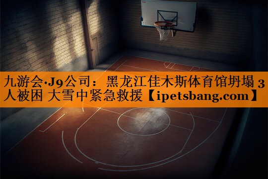 九游会·J9公司：黑龙江佳木斯体育馆坍塌 3人被困 大雪中紧急救援