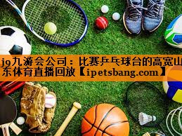 j9九游会公司：比赛乒乓球台的高宽山东体育直播回放