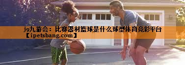 j9九游会：比赛器材篮球是什么球型体育竞彩平台
