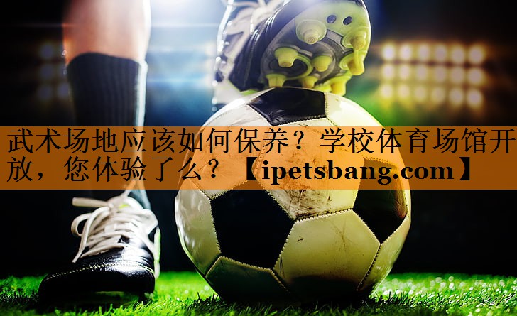 武术场地应该如何保养？学校体育场馆开放，您体验了么？