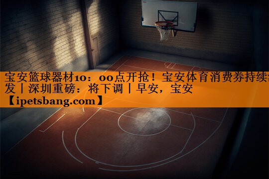 宝安篮球器材10：00点开抢！宝安体育消费券持续派发丨深圳重磅：将下调丨早安，宝安