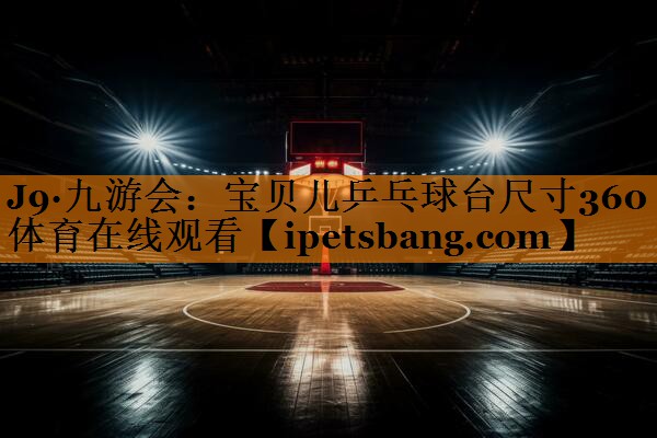 J9·九游会：宝贝儿乒乓球台尺寸360体育在线观看