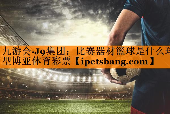 九游会·J9集团：比赛器材篮球是什么球型博亚体育彩票