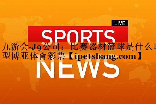 九游会·J9公司：比赛器材篮球是什么球型博亚体育彩票