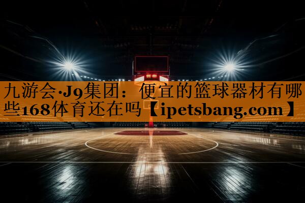 九游会·J9集团：便宜的篮球器材有哪些168体育还在吗