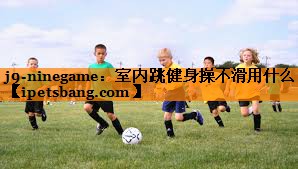 j9-ninegame：室内跳健身操不滑用什么