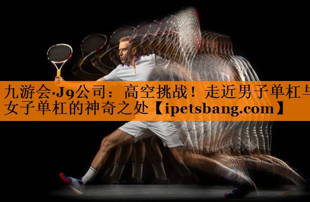 高空挑战!走近男子单杠与女子单杠的神奇之处 高空挑战!走近男子单杠与女子单杠的神奇之处