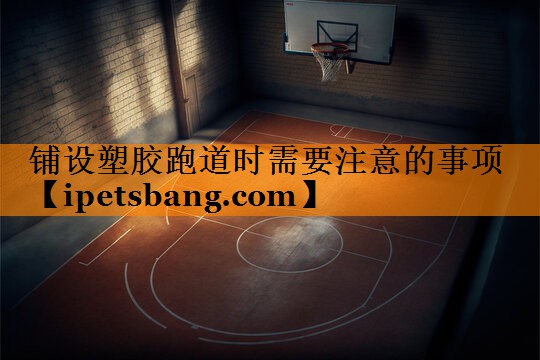 铺设塑胶跑道时需要注意的事项 铺设塑胶跑道时需要注意的事项