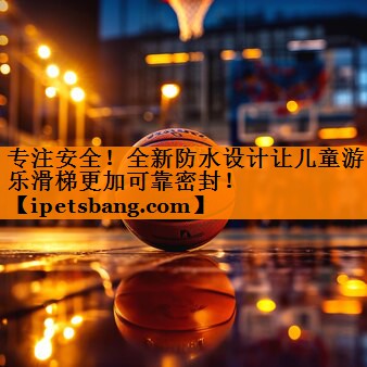 专注安全!全新防水设计让儿童游乐滑梯更加可靠密封! 专注安全!全新防水设计让儿童游乐滑梯更加可靠密封!
