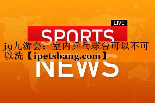 室内乒乓球台可以不可以洗 室内乒乓球台可以不可以洗