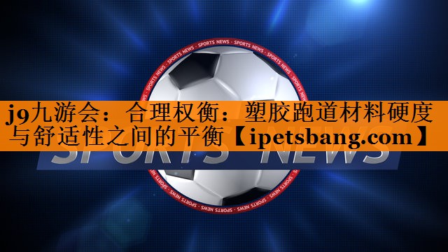 合理权衡:塑胶跑道材料硬度与舒适性之间的平衡 合理权衡:塑胶跑道材料硬度与舒适性之间的平衡